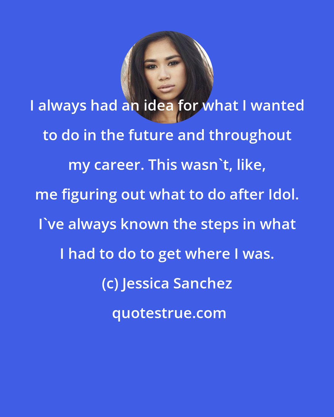 Jessica Sanchez: I always had an idea for what I wanted to do in the future and throughout my career. This wasn't, like, me figuring out what to do after Idol. I've always known the steps in what I had to do to get where I was.