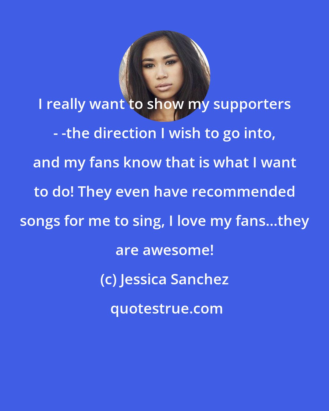 Jessica Sanchez: I really want to show my supporters - -the direction I wish to go into, and my fans know that is what I want to do! They even have recommended songs for me to sing, I love my fans...they are awesome!