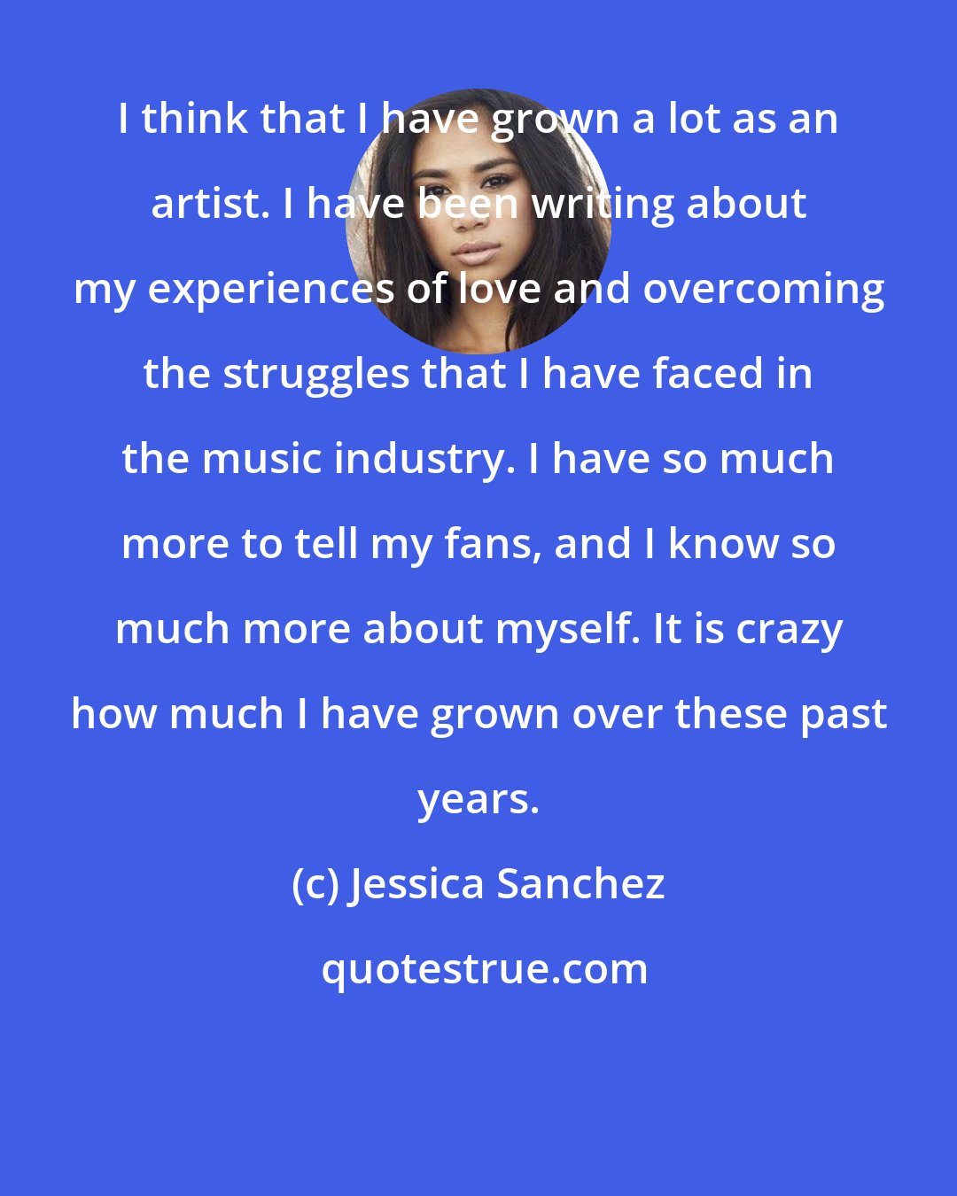 Jessica Sanchez: I think that I have grown a lot as an artist. I have been writing about my experiences of love and overcoming the struggles that I have faced in the music industry. I have so much more to tell my fans, and I know so much more about myself. It is crazy how much I have grown over these past years.
