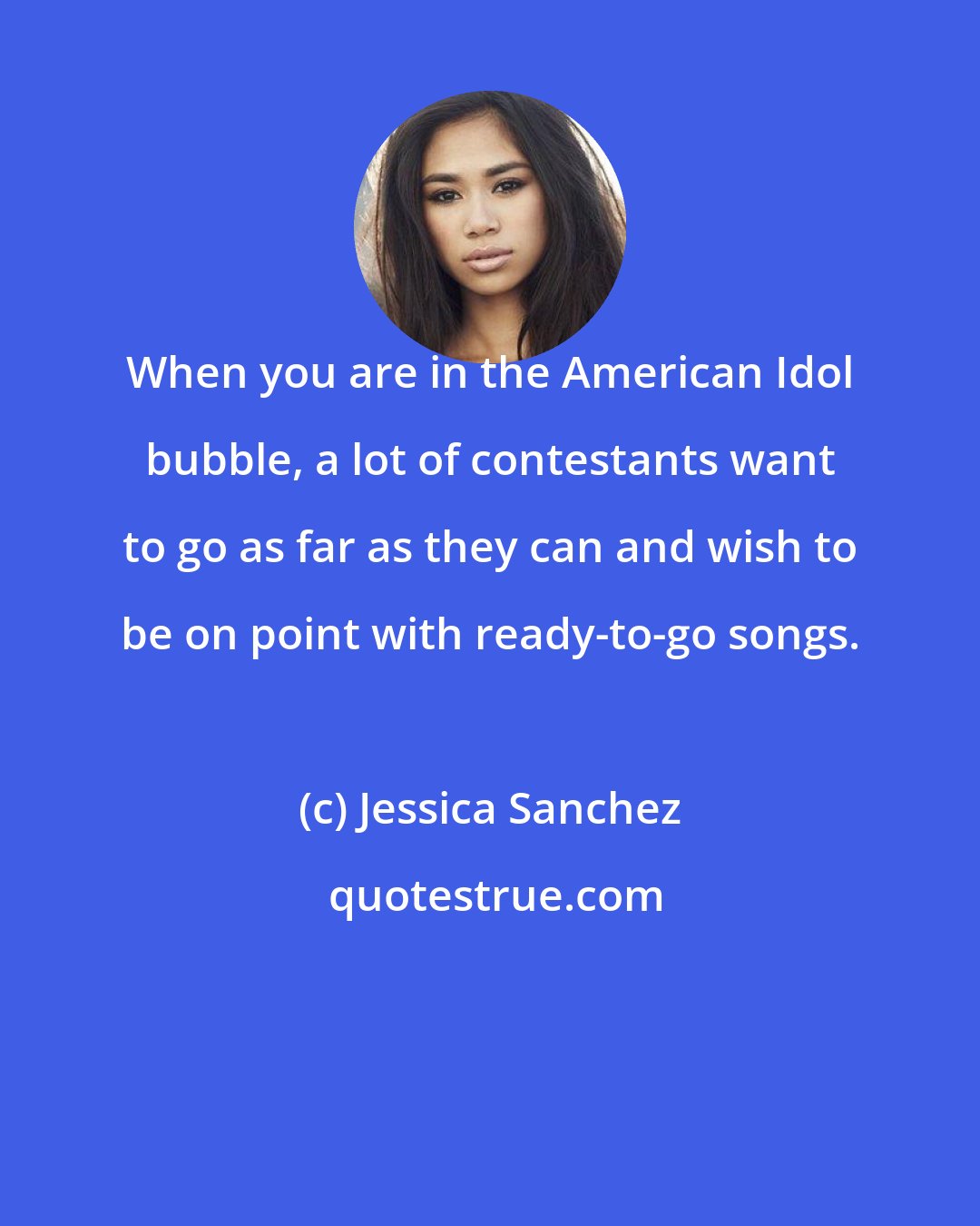 Jessica Sanchez: When you are in the American Idol bubble, a lot of contestants want to go as far as they can and wish to be on point with ready-to-go songs.
