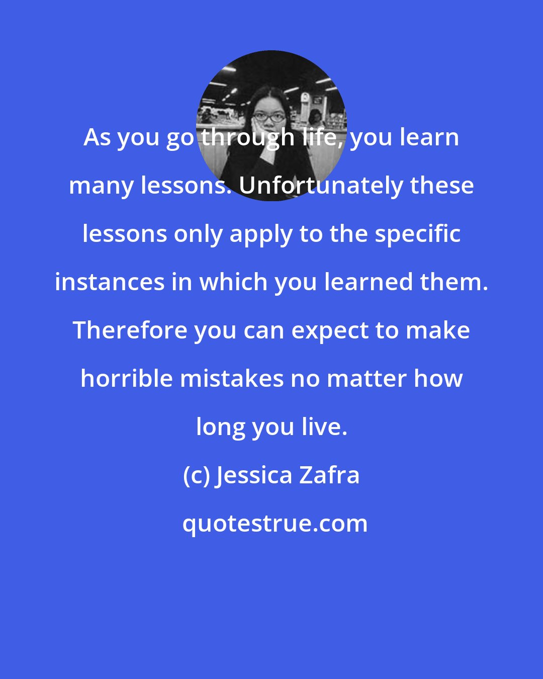 Jessica Zafra: As you go through life, you learn many lessons. Unfortunately these lessons only apply to the specific instances in which you learned them. Therefore you can expect to make horrible mistakes no matter how long you live.