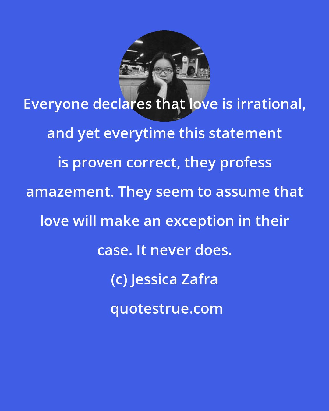 Jessica Zafra: Everyone declares that love is irrational, and yet everytime this statement is proven correct, they profess amazement. They seem to assume that love will make an exception in their case. It never does.