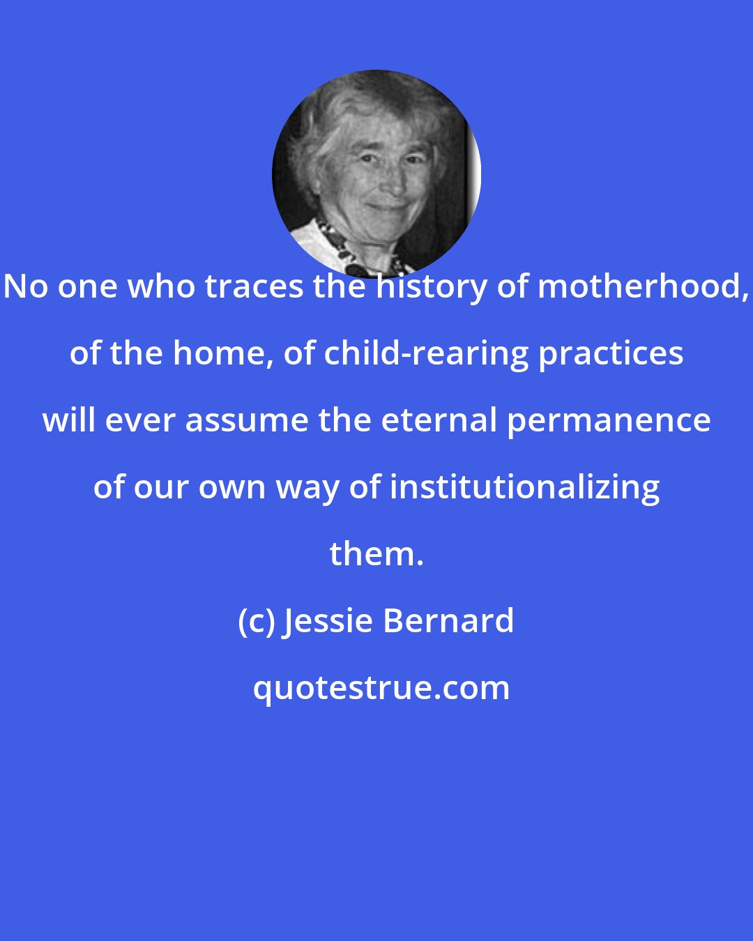 Jessie Bernard: No one who traces the history of motherhood, of the home, of child-rearing practices will ever assume the eternal permanence of our own way of institutionalizing them.