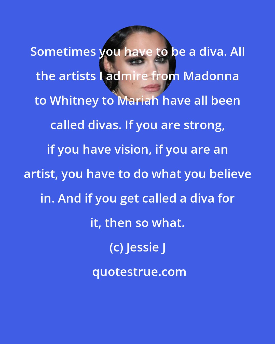 Jessie J: Sometimes you have to be a diva. All the artists I admire from Madonna to Whitney to Mariah have all been called divas. If you are strong, if you have vision, if you are an artist, you have to do what you believe in. And if you get called a diva for it, then so what.