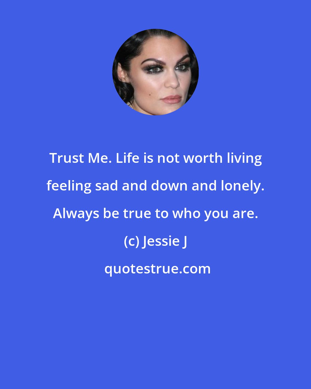 Jessie J: Trust Me. Life is not worth living feeling sad and down and lonely. Always be true to who you are.