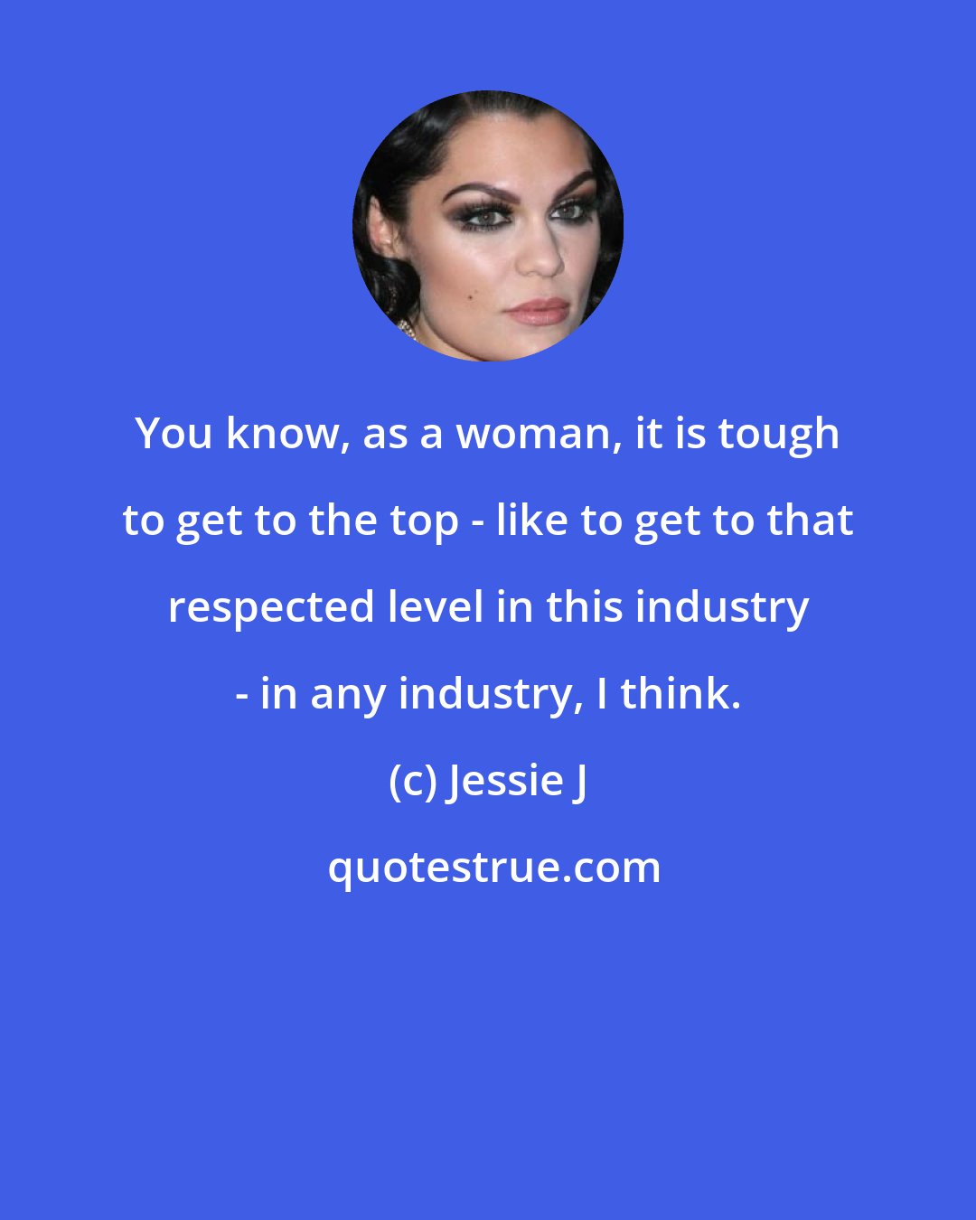 Jessie J: You know, as a woman, it is tough to get to the top - like to get to that respected level in this industry - in any industry, I think.