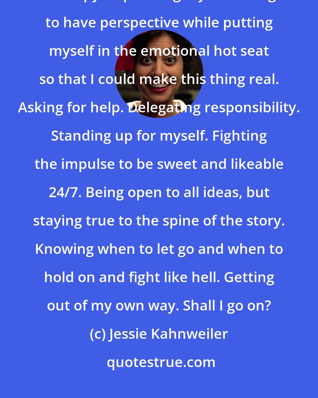 Jessie Kahnweiler: Trying to tell an authentic, raw and honest story without making it therapy. Separating myself enough to have perspective while putting myself in the emotional hot seat so that I could make this thing real. Asking for help. Delegating responsibility. Standing up for myself. Fighting the impulse to be sweet and likeable 24/7. Being open to all ideas, but staying true to the spine of the story. Knowing when to let go and when to hold on and fight like hell. Getting out of my own way. Shall I go on?