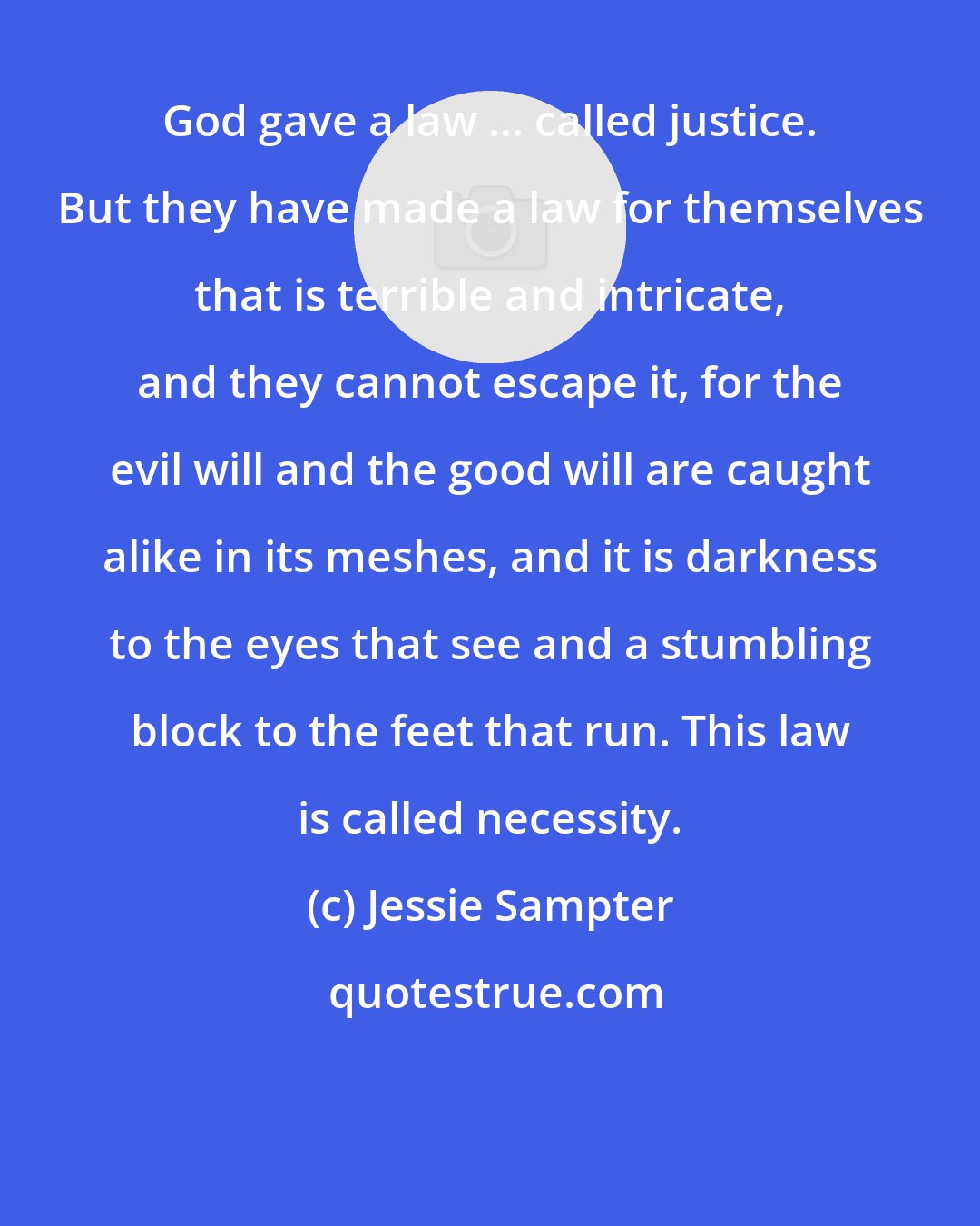 Jessie Sampter: God gave a law ... called justice. But they have made a law for themselves that is terrible and intricate, and they cannot escape it, for the evil will and the good will are caught alike in its meshes, and it is darkness to the eyes that see and a stumbling block to the feet that run. This law is called necessity.