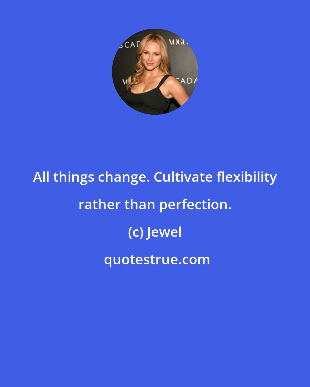 Jewel: All things change. Cultivate flexibility rather than perfection.