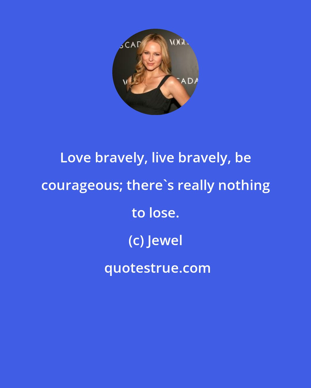 Jewel: Love bravely, live bravely, be courageous; there's really nothing to lose.