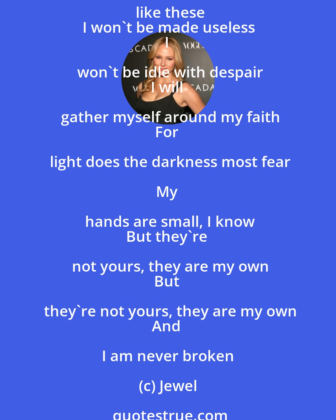 Jewel: If I could tell the world just one thing
It would be that we're all OK
And not to worry 'cause worry is wasteful
And useless in times like these
I won't be made useless
I won't be idle with despair
I will gather myself around my faith
For light does the darkness most fear

My hands are small, I know
But they're not yours, they are my own
But they're not yours, they are my own
And I am never broken