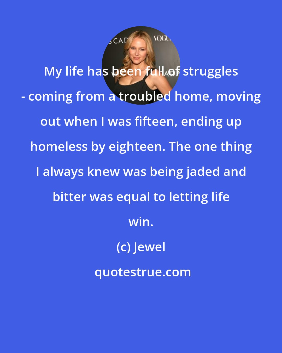 Jewel: My life has been full of struggles - coming from a troubled home, moving out when I was fifteen, ending up homeless by eighteen. The one thing I always knew was being jaded and bitter was equal to letting life win.