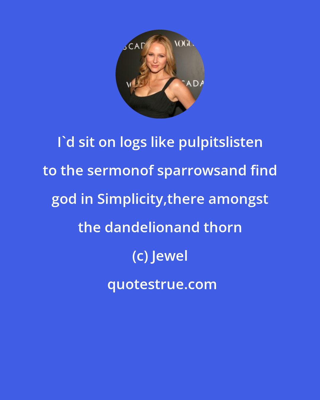 Jewel: I'd sit on logs like pulpitslisten to the sermonof sparrowsand find god in Simplicity,there amongst the dandelionand thorn