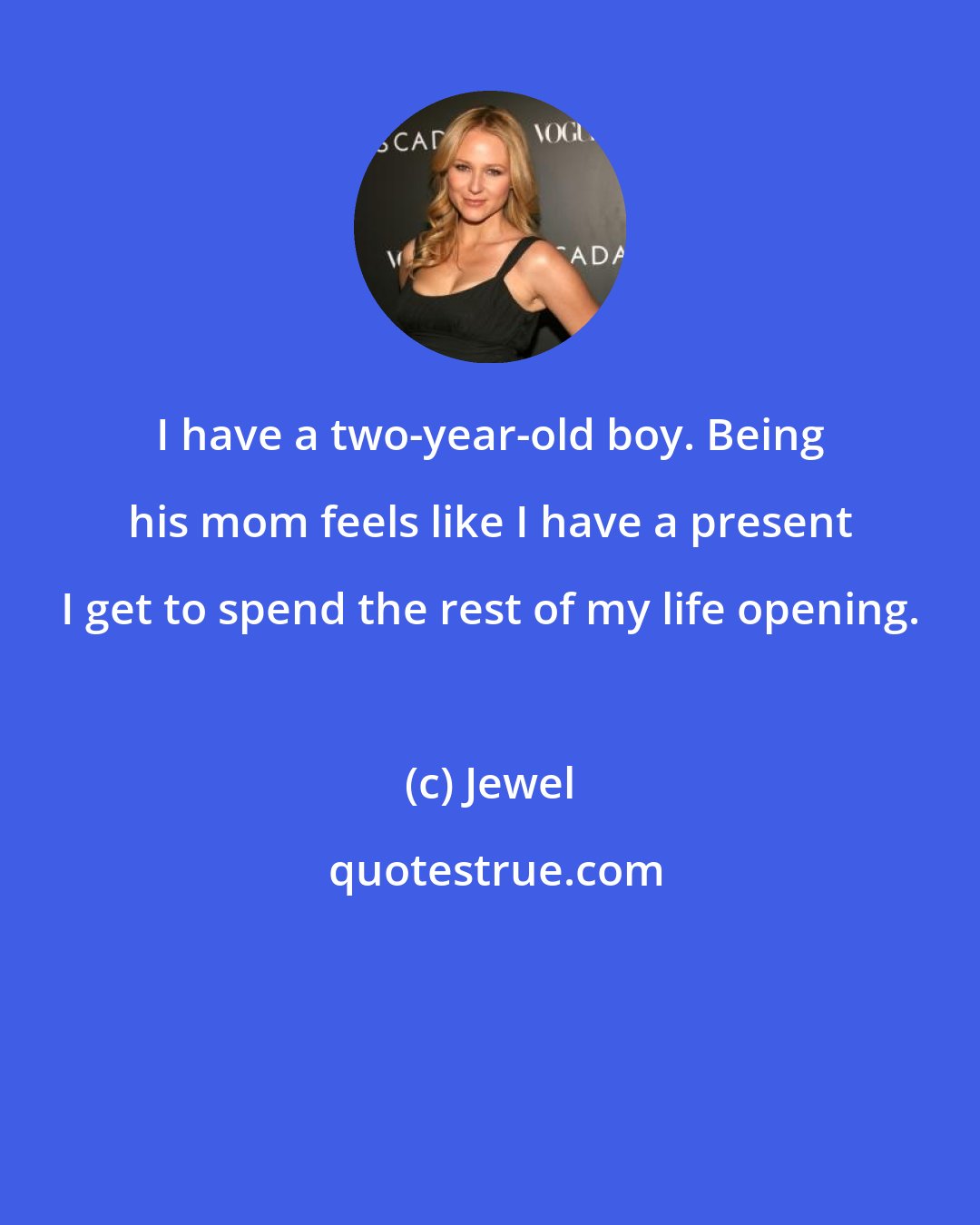 Jewel: I have a two-year-old boy. Being his mom feels like I have a present I get to spend the rest of my life opening.