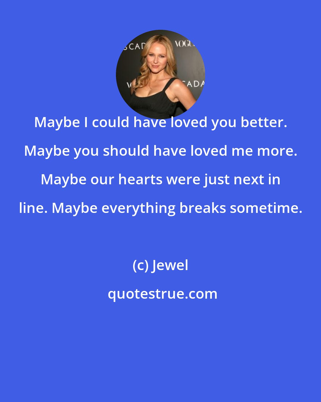 Jewel: Maybe I could have loved you better. Maybe you should have loved me more. Maybe our hearts were just next in line. Maybe everything breaks sometime.