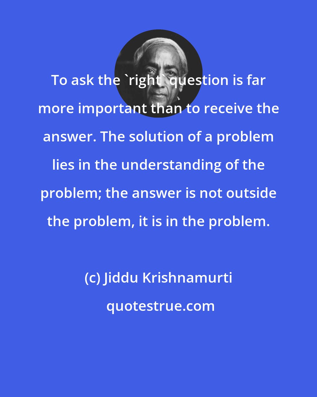 Jiddu Krishnamurti: To ask the 'right' question is far more important than to receive the answer. The solution of a problem lies in the understanding of the problem; the answer is not outside the problem, it is in the problem.