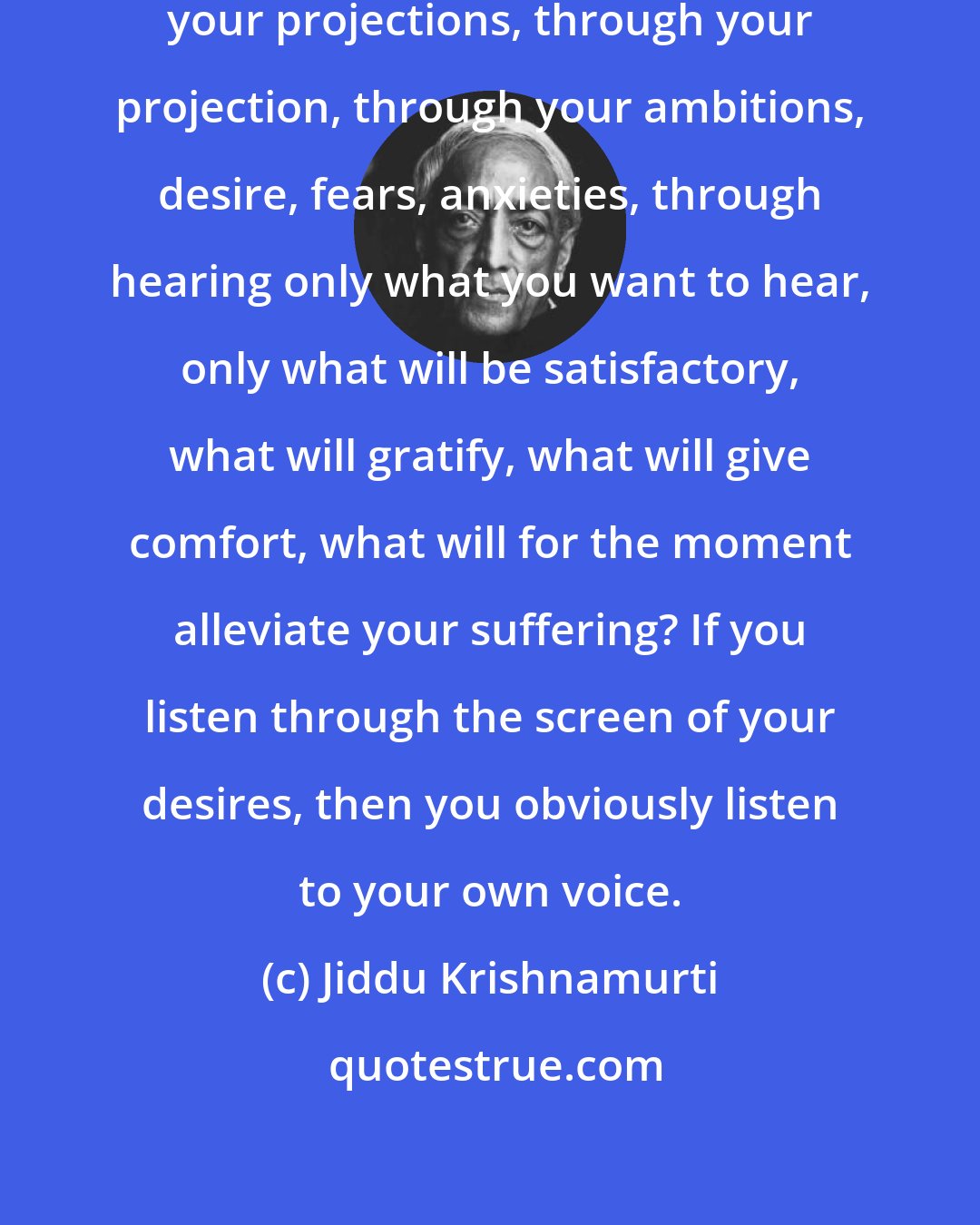 Jiddu Krishnamurti: How do you listen? Do you listen with your projections, through your projection, through your ambitions, desire, fears, anxieties, through hearing only what you want to hear, only what will be satisfactory, what will gratify, what will give comfort, what will for the moment alleviate your suffering? If you listen through the screen of your desires, then you obviously listen to your own voice.