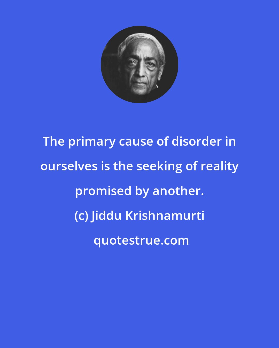 Jiddu Krishnamurti: The primary cause of disorder in ourselves is the seeking of reality promised by another.