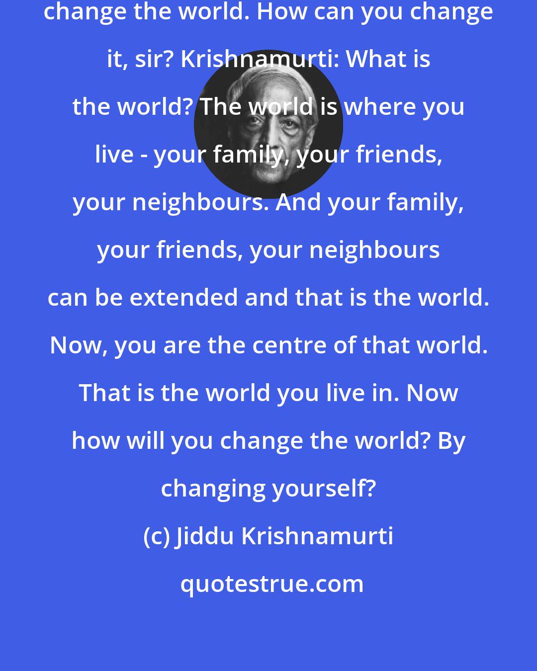 Jiddu Krishnamurti: Student: Sir, you said you must change the world. How can you change it, sir? Krishnamurti: What is the world? The world is where you live - your family, your friends, your neighbours. And your family, your friends, your neighbours can be extended and that is the world. Now, you are the centre of that world. That is the world you live in. Now how will you change the world? By changing yourself?