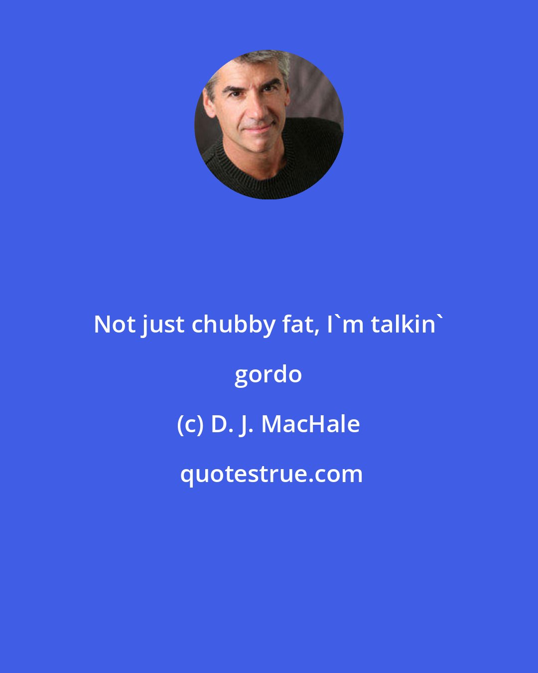 D. J. MacHale: Not just chubby fat, I'm talkin' gordo