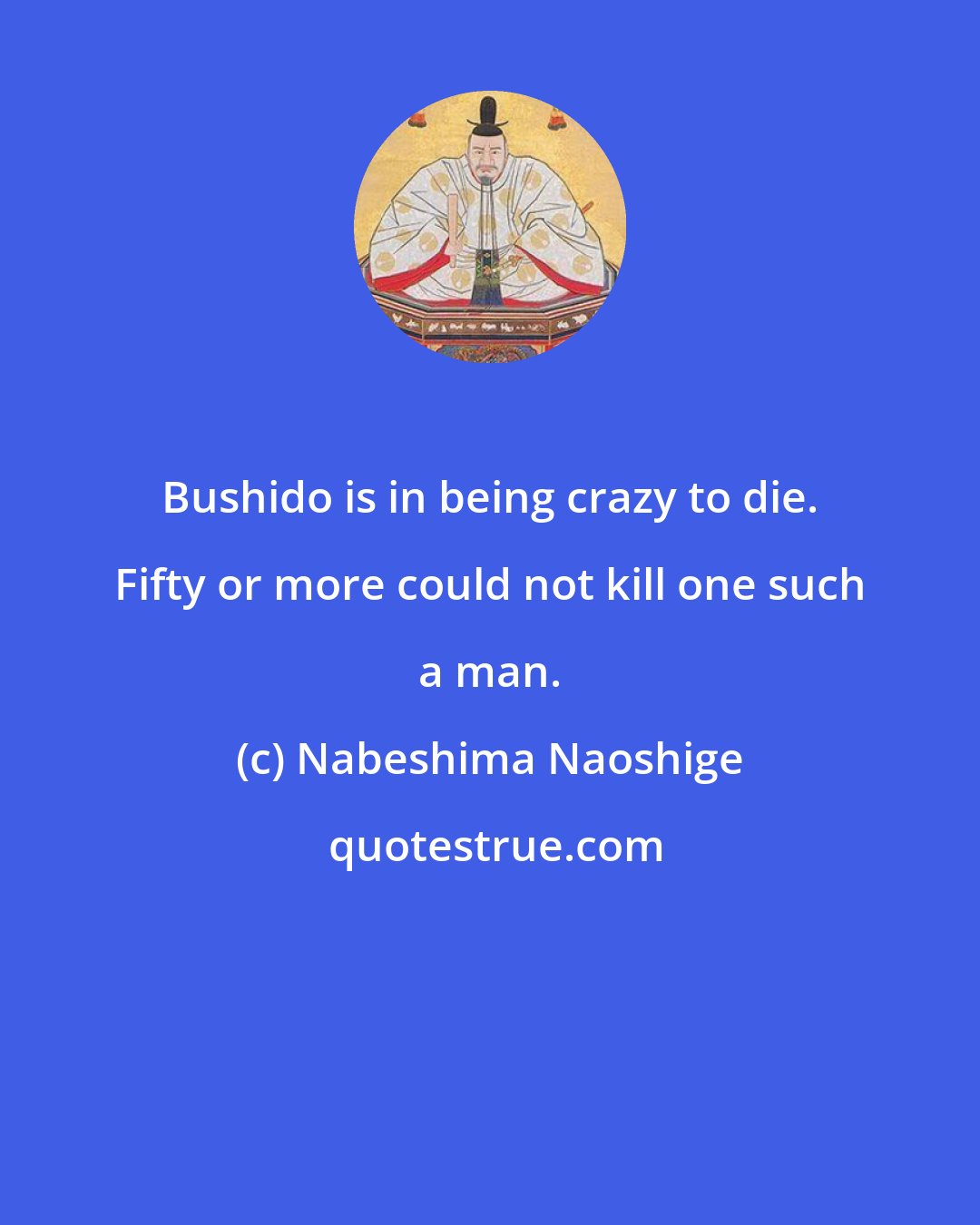 Nabeshima Naoshige: Bushido is in being crazy to die. Fifty or more could not kill one such a man.