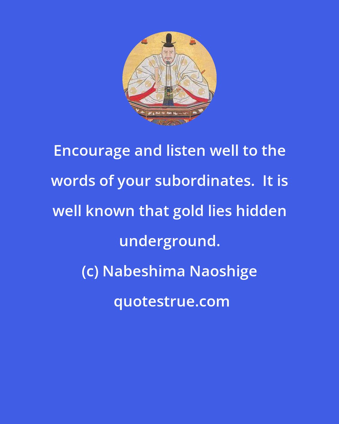 Nabeshima Naoshige: Encourage and listen well to the words of your subordinates.  It is well known that gold lies hidden underground.