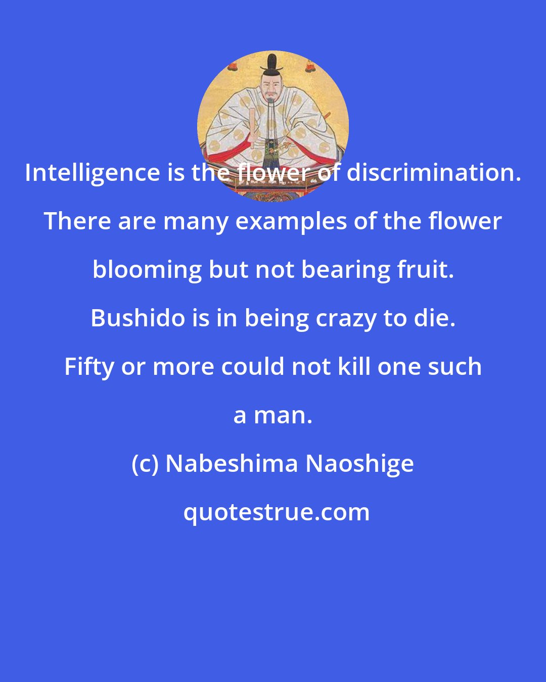 Nabeshima Naoshige: Intelligence is the flower of discrimination. There are many examples of the flower blooming but not bearing fruit. Bushido is in being crazy to die. Fifty or more could not kill one such a man.