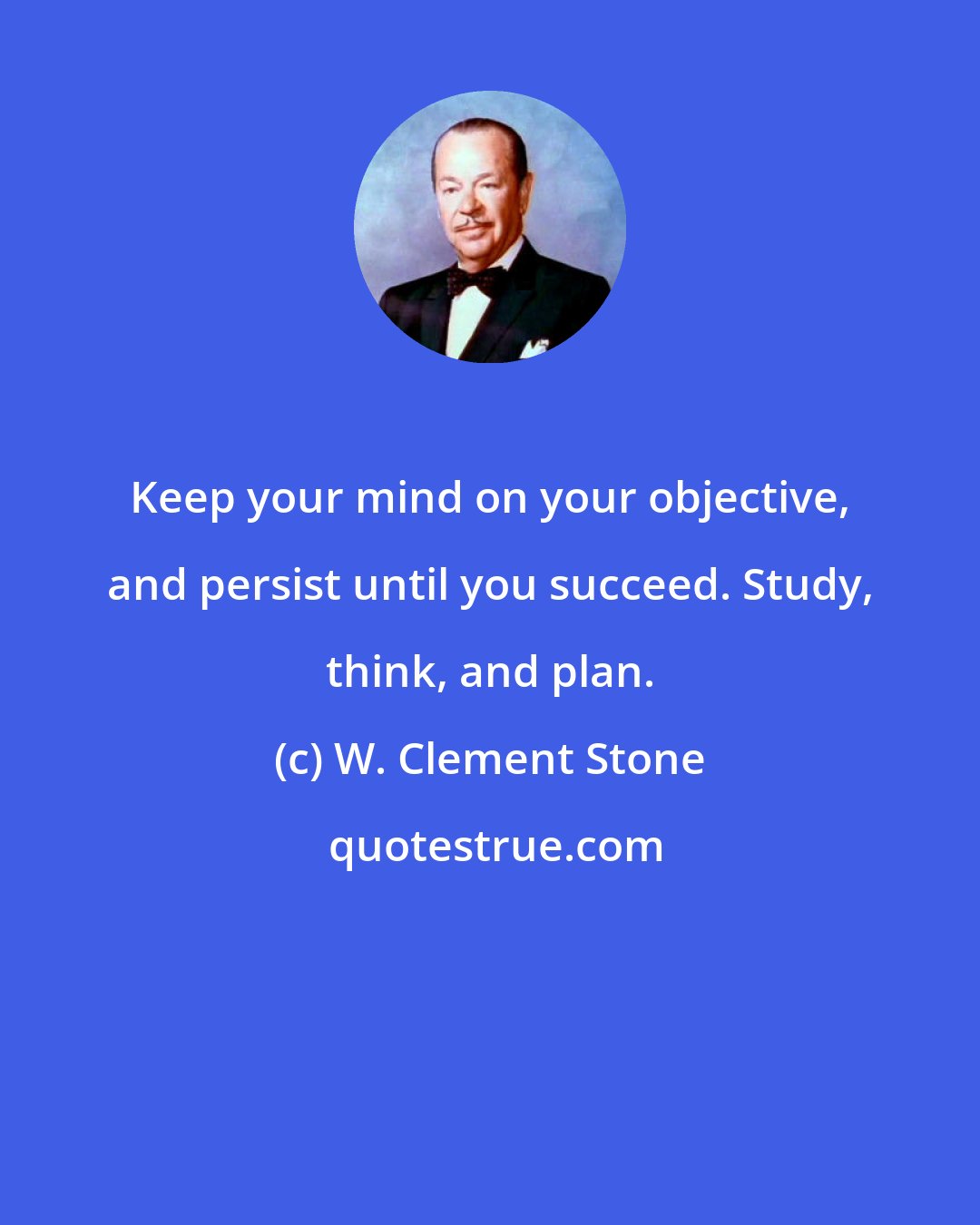 W. Clement Stone: Keep your mind on your objective, and persist until you succeed. Study, think, and plan.