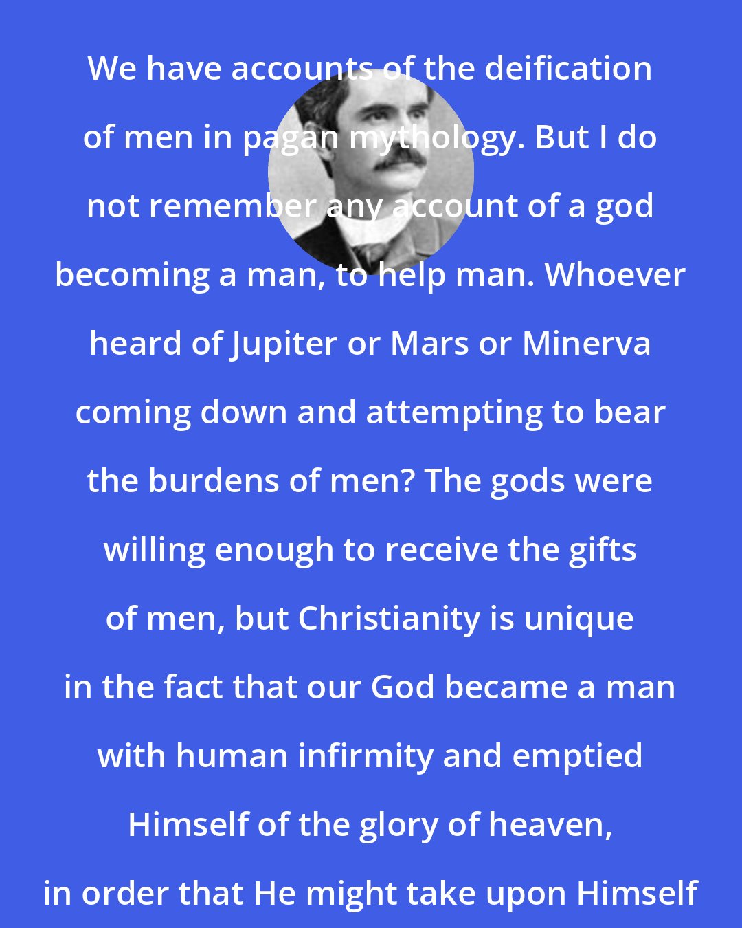 A. C. Dixon: We have accounts of the deification of men in pagan mythology. But I do not remember any account of a god becoming a man, to help man. Whoever heard of Jupiter or Mars or Minerva coming down and attempting to bear the burdens of men? The gods were willing enough to receive the gifts of men, but Christianity is unique in the fact that our God became a man with human infirmity and emptied Himself of the glory of heaven, in order that He might take upon Himself the sins, diseases and weakness of our humanity.