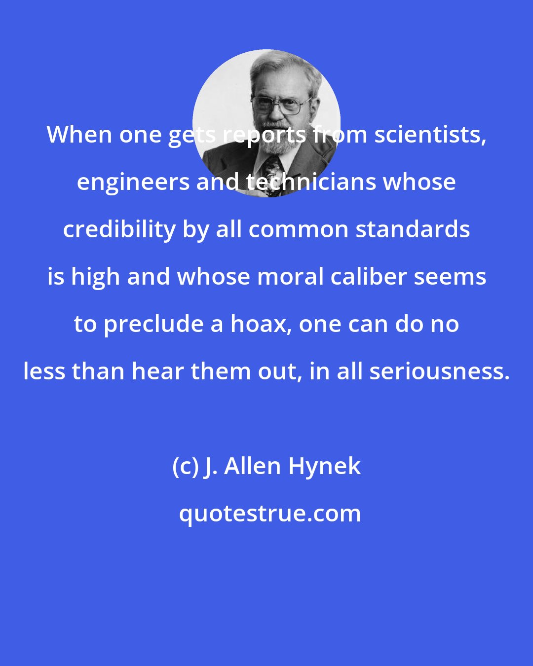 J. Allen Hynek: When one gets reports from scientists, engineers and technicians whose credibility by all common standards is high and whose moral caliber seems to preclude a hoax, one can do no less than hear them out, in all seriousness.
