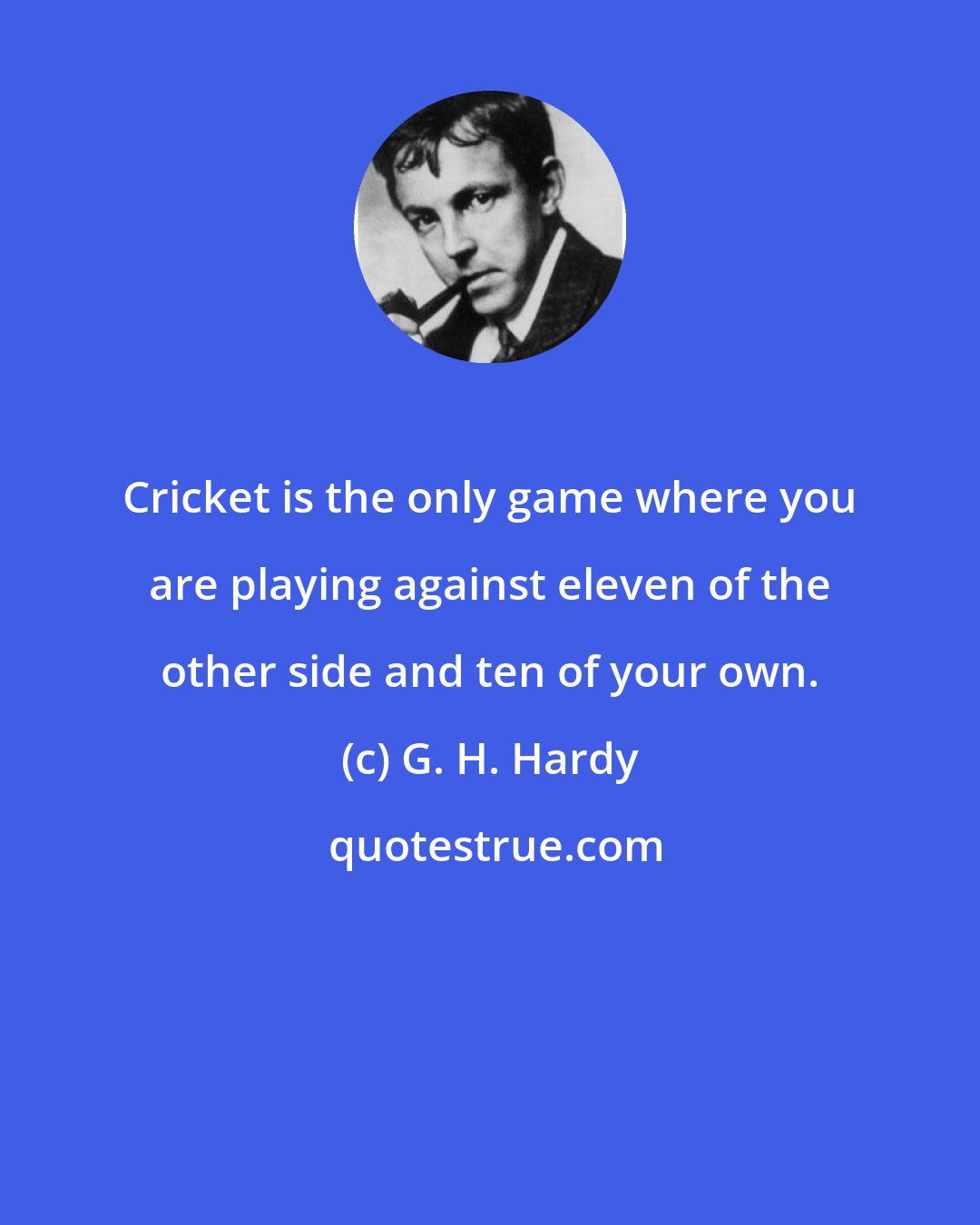 G. H. Hardy: Cricket is the only game where you are playing against eleven of the other side and ten of your own.
