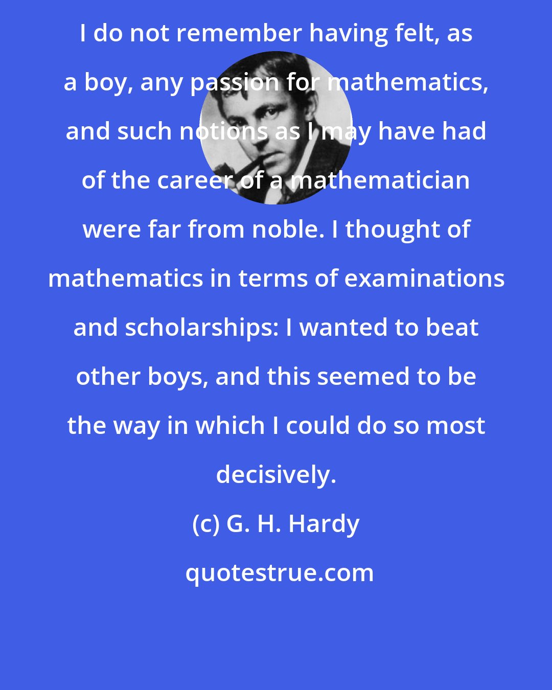 G. H. Hardy: I do not remember having felt, as a boy, any passion for mathematics, and such notions as I may have had of the career of a mathematician were far from noble. I thought of mathematics in terms of examinations and scholarships: I wanted to beat other boys, and this seemed to be the way in which I could do so most decisively.