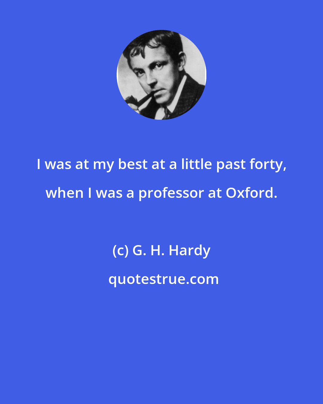 G. H. Hardy: I was at my best at a little past forty, when I was a professor at Oxford.