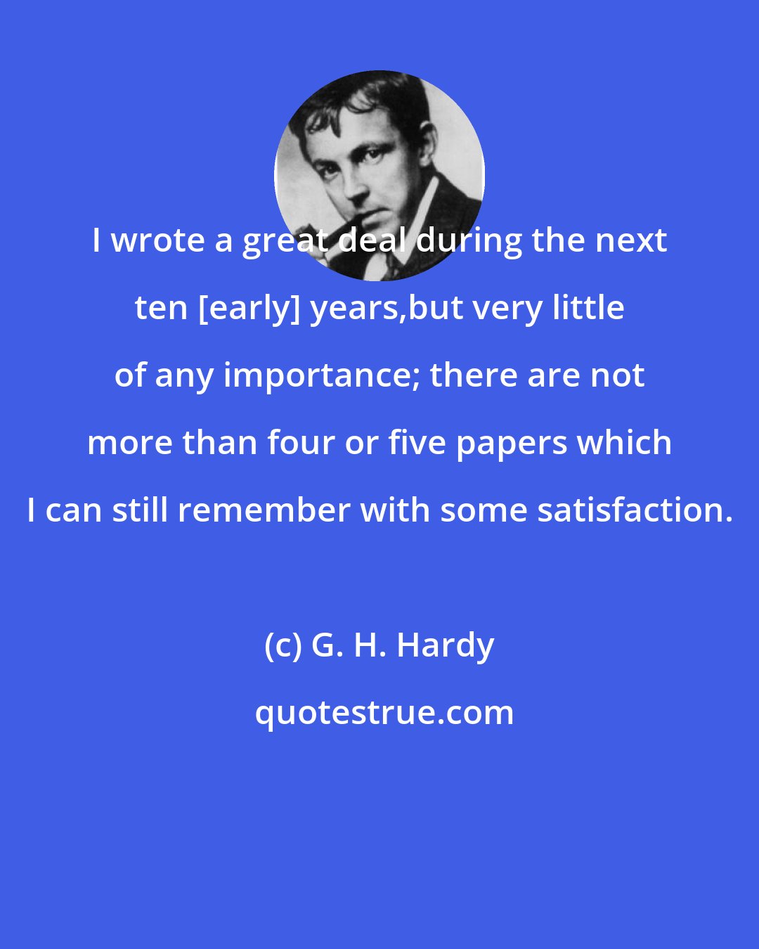 G. H. Hardy: I wrote a great deal during the next ten [early] years,but very little of any importance; there are not more than four or five papers which I can still remember with some satisfaction.