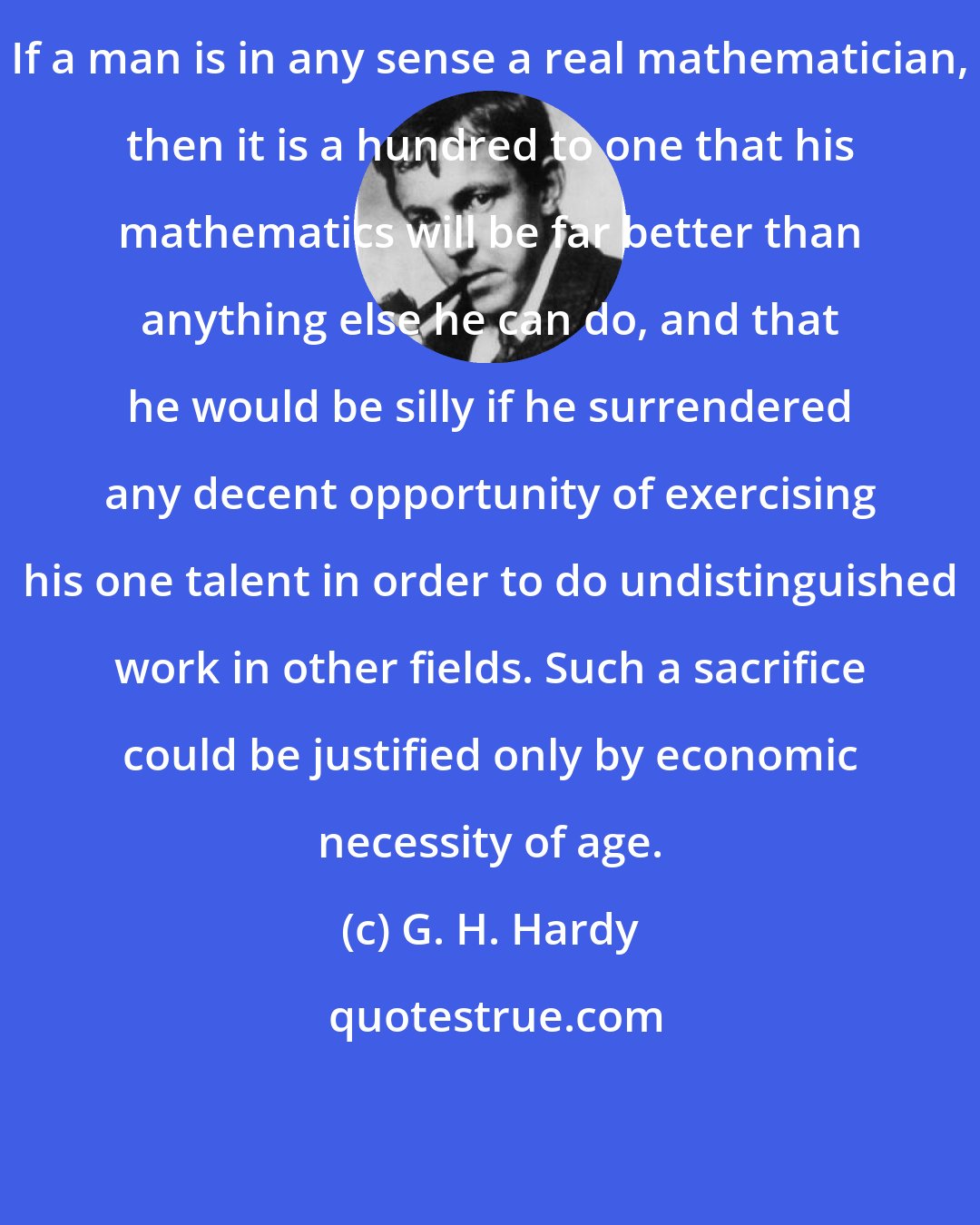 G. H. Hardy: If a man is in any sense a real mathematician, then it is a hundred to one that his mathematics will be far better than anything else he can do, and that he would be silly if he surrendered any decent opportunity of exercising his one talent in order to do undistinguished work in other fields. Such a sacrifice could be justified only by economic necessity of age.