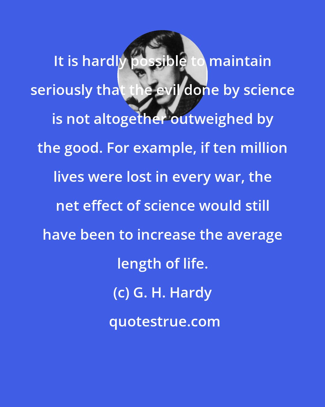 G. H. Hardy: It is hardly possible to maintain seriously that the evil done by science is not altogether outweighed by the good. For example, if ten million lives were lost in every war, the net effect of science would still have been to increase the average length of life.