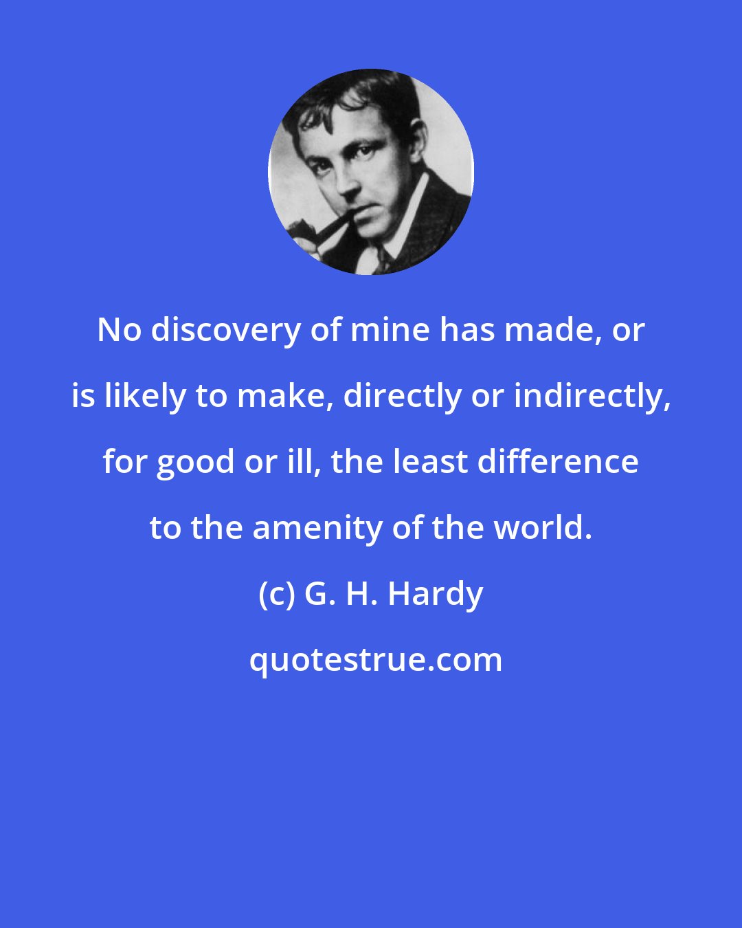G. H. Hardy: No discovery of mine has made, or is likely to make, directly or indirectly, for good or ill, the least difference to the amenity of the world.