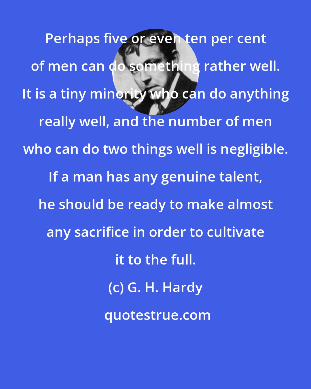 G. H. Hardy: Perhaps five or even ten per cent of men can do something rather well. It is a tiny minority who can do anything really well, and the number of men who can do two things well is negligible. If a man has any genuine talent, he should be ready to make almost any sacrifice in order to cultivate it to the full.