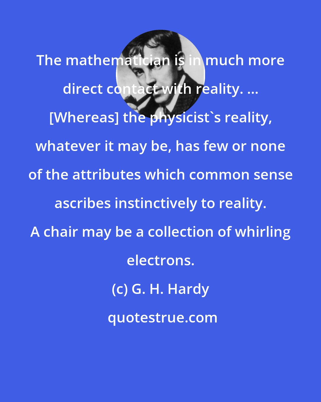 G. H. Hardy: The mathematician is in much more direct contact with reality. ... [Whereas] the physicist's reality, whatever it may be, has few or none of the attributes which common sense ascribes instinctively to reality. A chair may be a collection of whirling electrons.