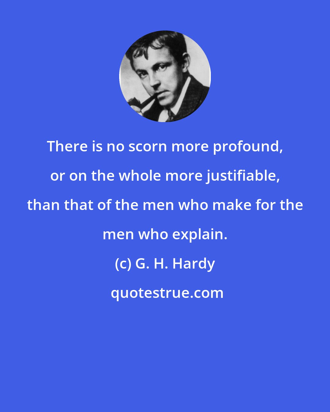 G. H. Hardy: There is no scorn more profound, or on the whole more justifiable, than that of the men who make for the men who explain.