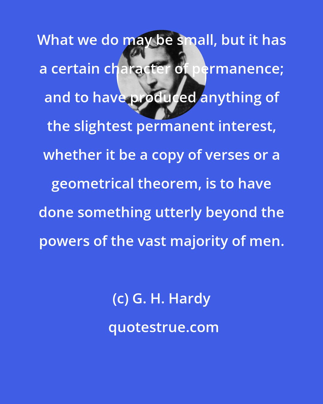 G. H. Hardy: What we do may be small, but it has a certain character of permanence; and to have produced anything of the slightest permanent interest, whether it be a copy of verses or a geometrical theorem, is to have done something utterly beyond the powers of the vast majority of men.