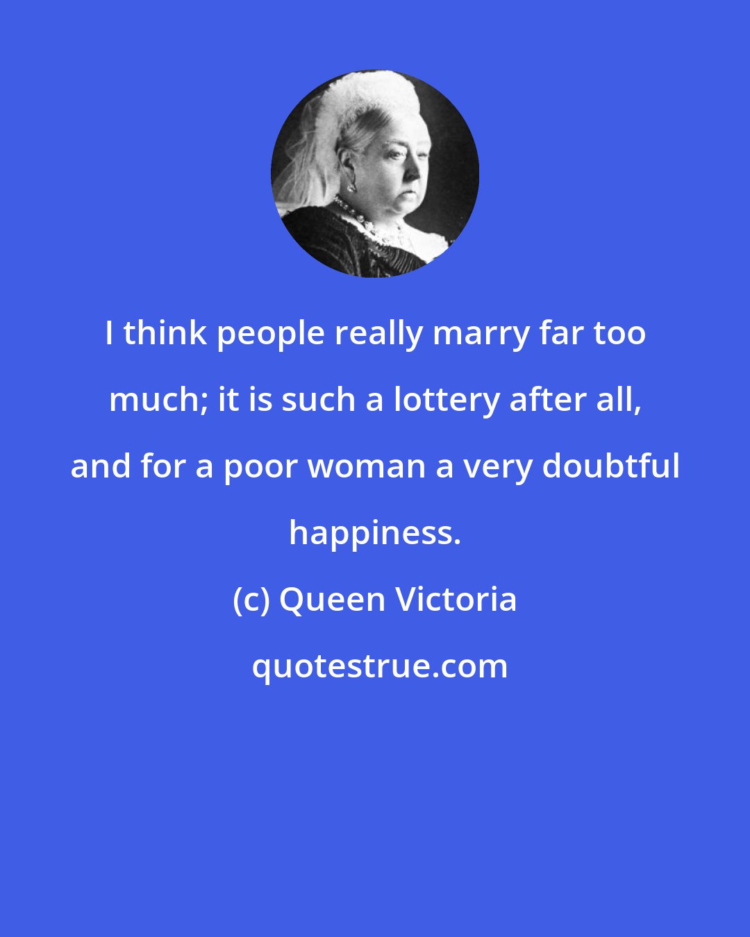 Queen Victoria: I think people really marry far too much; it is such a lottery after all, and for a poor woman a very doubtful happiness.