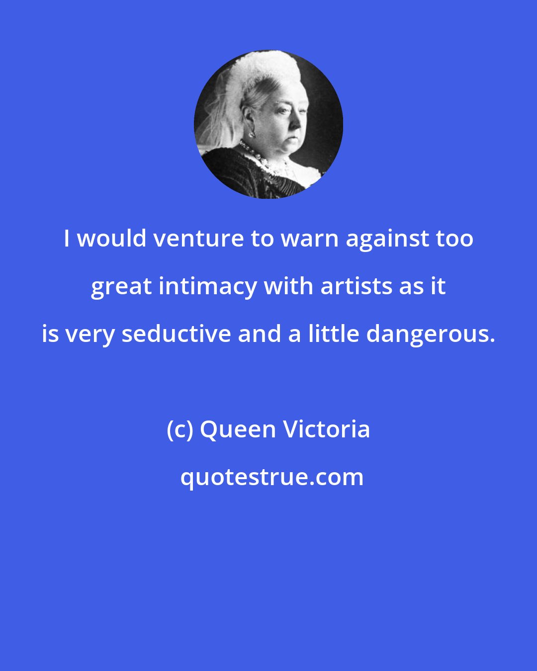 Queen Victoria: I would venture to warn against too great intimacy with artists as it is very seductive and a little dangerous.