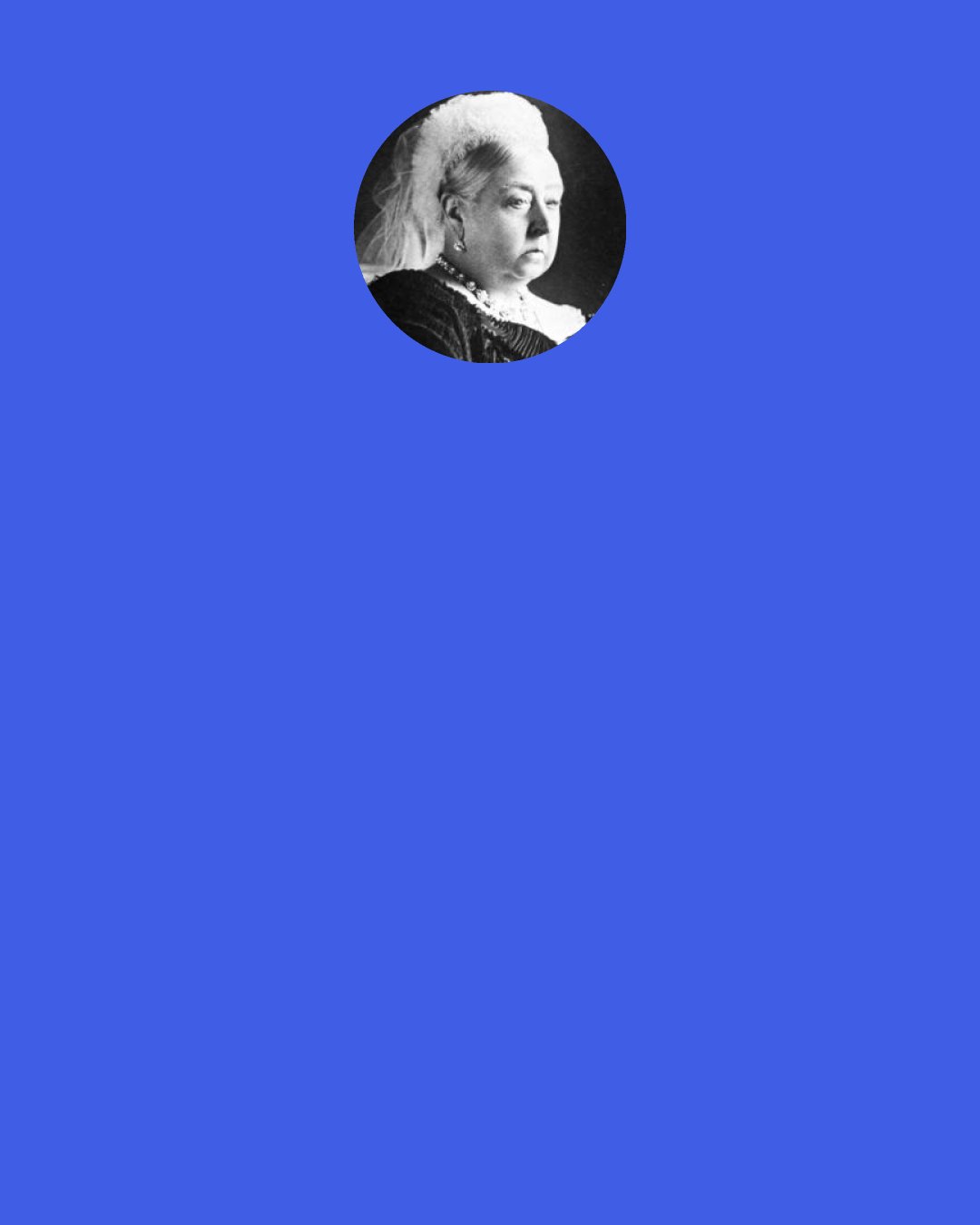 Queen Victoria: Were women to "unsex" themselves by claiming equality with men, they would become the most hateful, heathen, and disgusting of beings and would surely perish without male protection.