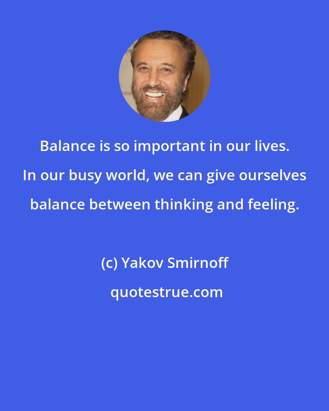 Yakov Smirnoff: Balance is so important in our lives. In our busy world, we can give ourselves balance between thinking and feeling.