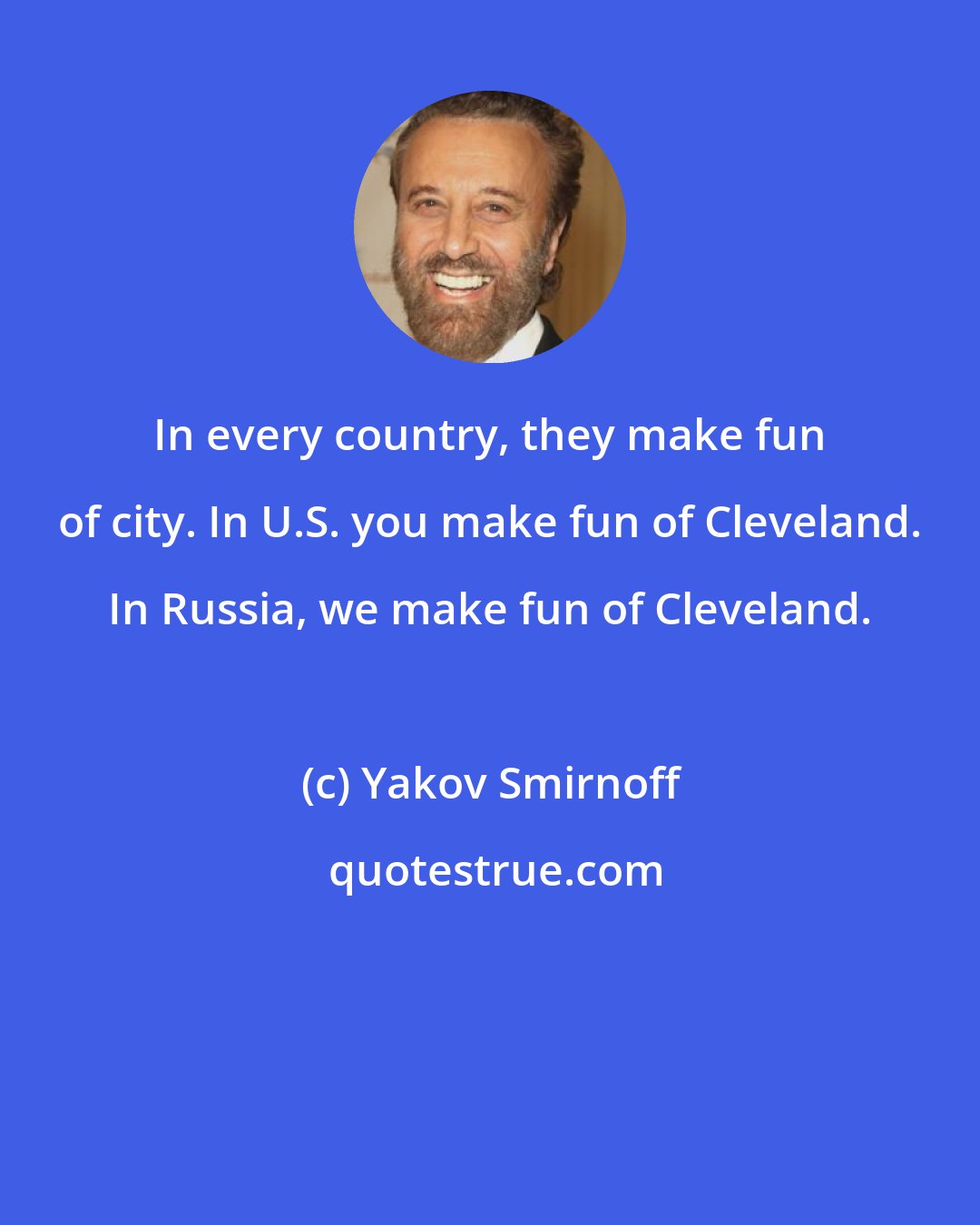 Yakov Smirnoff: In every country, they make fun of city. In U.S. you make fun of Cleveland. In Russia, we make fun of Cleveland.