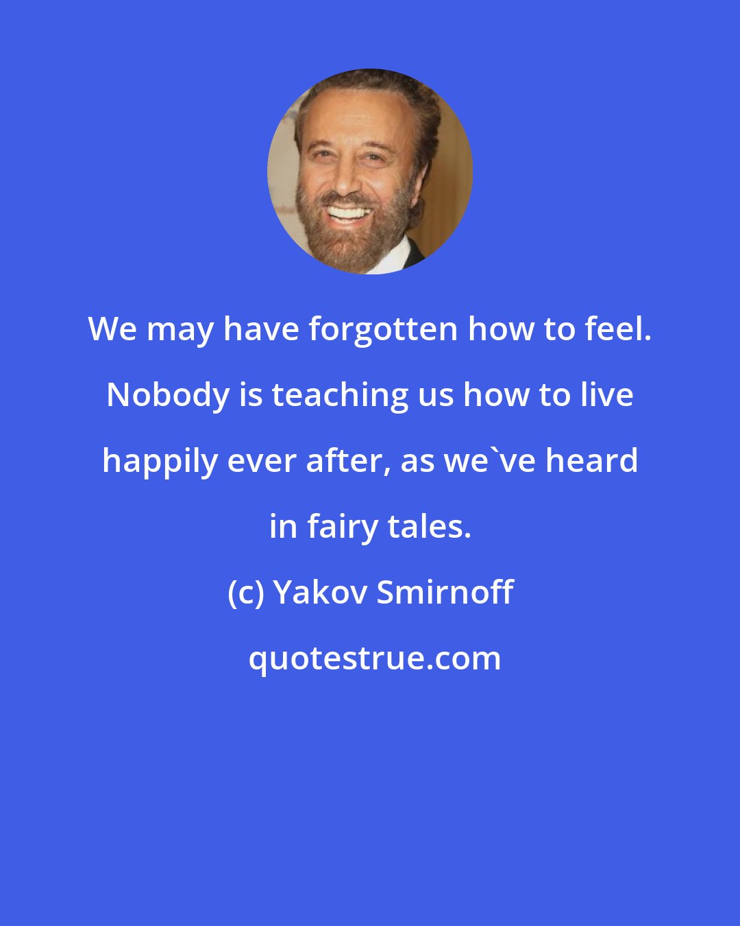 Yakov Smirnoff: We may have forgotten how to feel. Nobody is teaching us how to live happily ever after, as we've heard in fairy tales.