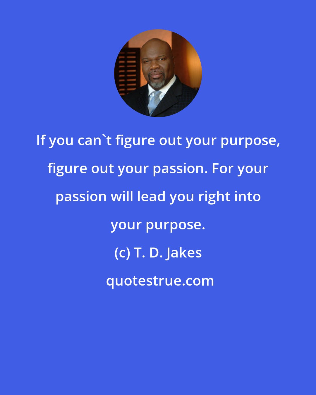 T. D. Jakes: If you can't figure out your purpose, figure out your passion. For your passion will lead you right into your purpose.