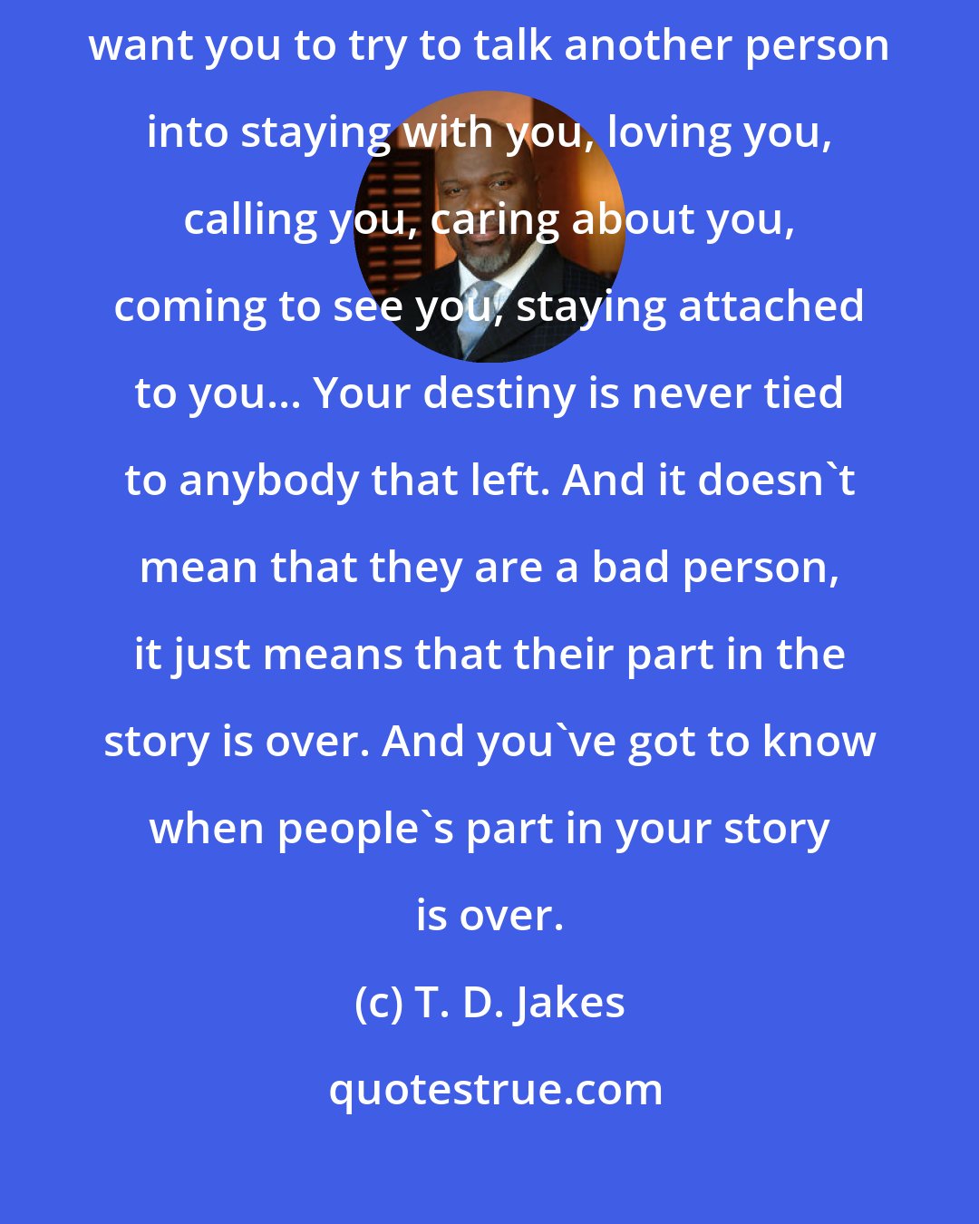T. D. Jakes: There are people who can walk away from you... let them walk. I don't want you to try to talk another person into staying with you, loving you, calling you, caring about you, coming to see you, staying attached to you... Your destiny is never tied to anybody that left. And it doesn't mean that they are a bad person, it just means that their part in the story is over. And you've got to know when people's part in your story is over.