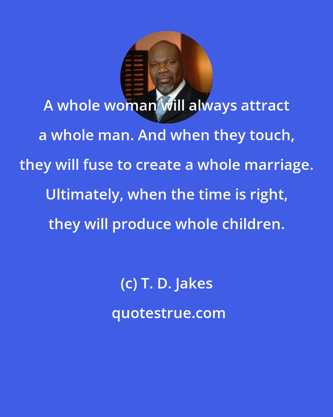T. D. Jakes: A whole woman will always attract a whole man. And when they touch, they will fuse to create a whole marriage. Ultimately, when the time is right, they will produce whole children.